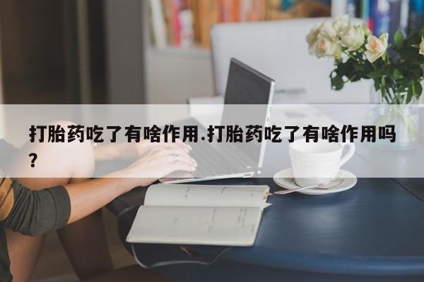 流产药微信打胎药吃了有啥作用.打胎药吃了有啥作用吗?