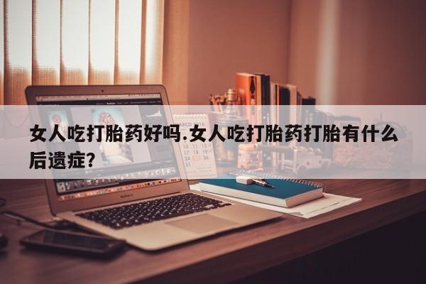 流产药微信女人吃打胎药好吗.女人吃打胎药打胎有什么后遗症？