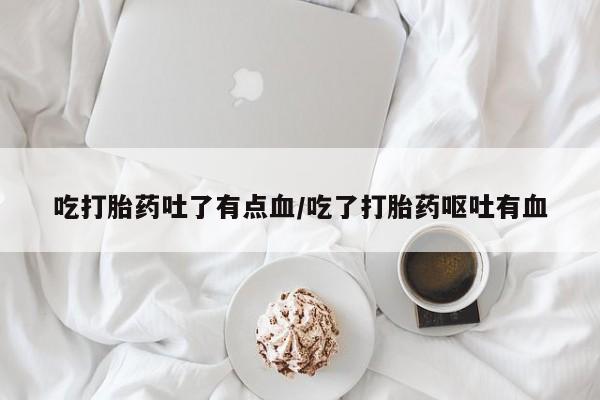流产药微信吃打胎药吐了有点血/吃了打胎药呕吐有血