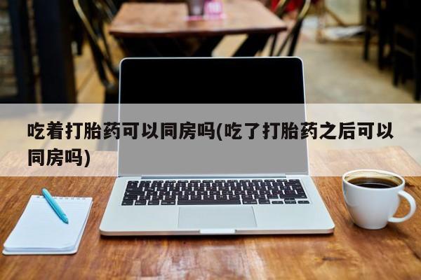 流产药微信吃着打胎药可以同房吗(吃了打胎药之后可以同房吗)