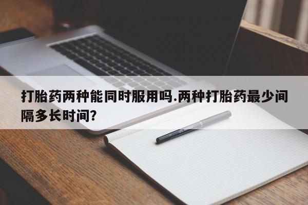 流产药微信打胎药两种能同时服用吗.两种打胎药最少间隔多长时间？