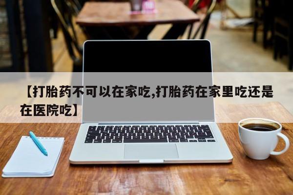 流产药微信【打胎药不可以在家吃,打胎药在家里吃还是在医院吃】