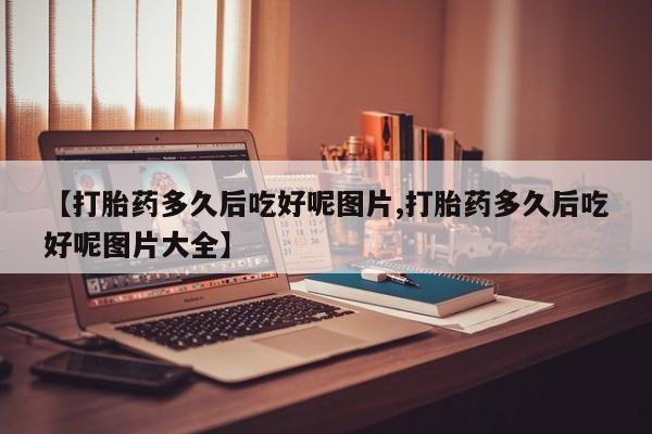 流产药微信【打胎药多久后吃好呢图片,打胎药多久后吃好呢图片大全】