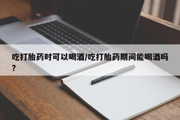流产药微信吃打胎药时可以喝酒/吃打胎药期间能喝酒吗?