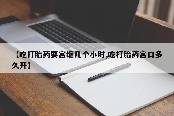流产药微信【吃打胎药要宫缩几个小时,吃打胎药宫口多久开】