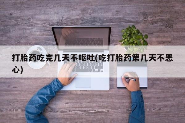 流产药微信打胎药吃完几天不呕吐(吃打胎药第几天不恶心)