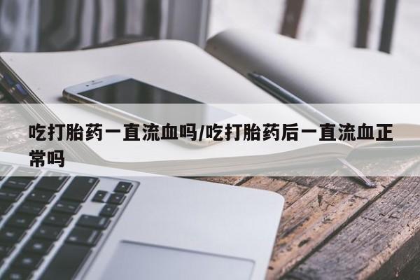 流产药微信吃打胎药一直流血吗/吃打胎药后一直流血正常吗