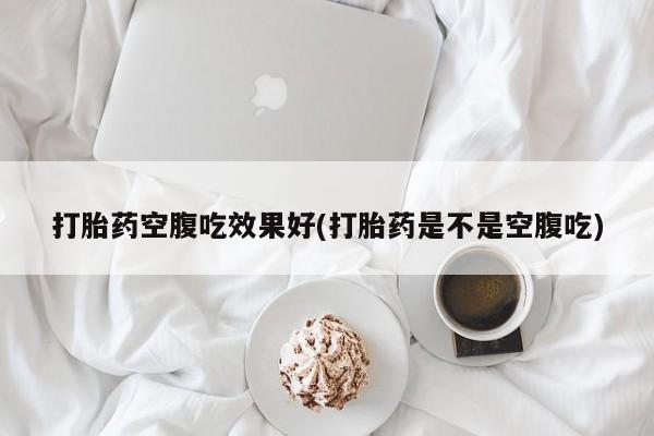 流产药微信打胎药空腹吃效果好(打胎药是不是空腹吃)