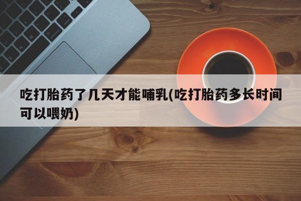流产药微信吃打胎药了几天才能哺乳(吃打胎药多长时间可以喂奶)
