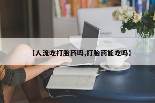 流产药微信【人流吃打胎药吗,打胎药能吃吗】