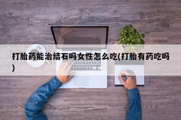 流产药微信打胎药能治结石吗女性怎么吃(打胎有药吃吗)