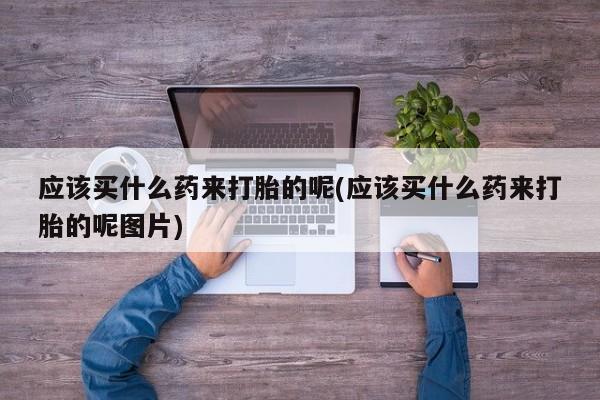 流产药微信应该买什么药来打胎的呢(应该买什么药来打胎的呢图片)