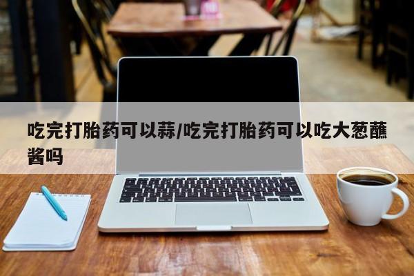 流产药微信吃完打胎药可以蒜/吃完打胎药可以吃大葱蘸酱吗