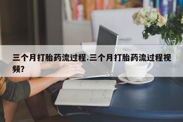 流产药微信三个月打胎药流过程.三个月打胎药流过程视频？