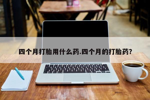 流产药微信四个月打胎用什么药.四个月的打胎药？