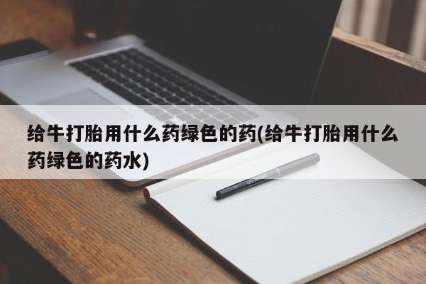 流产药微信给牛打胎用什么药绿色的药(给牛打胎用什么药绿色的药水)