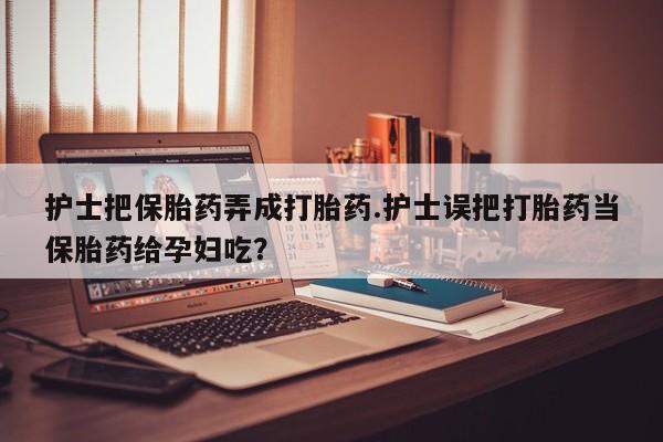 流产药微信护士把保胎药弄成打胎药.护士误把打胎药当保胎药给孕妇吃？