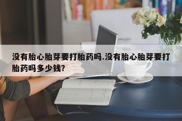 流产药微信没有胎心胎芽要打胎药吗.没有胎心胎芽要打胎药吗多少钱？