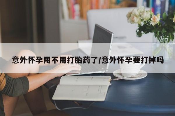 流产药微信意外怀孕用不用打胎药了/意外怀孕要打掉吗