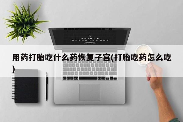 流产药微信用药打胎吃什么药恢复子宫(打胎吃药怎么吃)