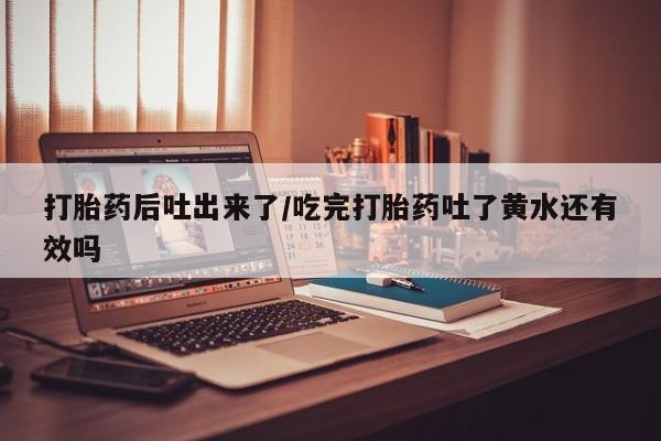 流产药微信打胎药后吐出来了/吃完打胎药吐了黄水还有效吗