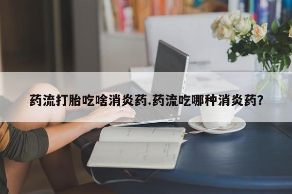 流产药微信药流打胎吃啥消炎药.药流吃哪种消炎药？
