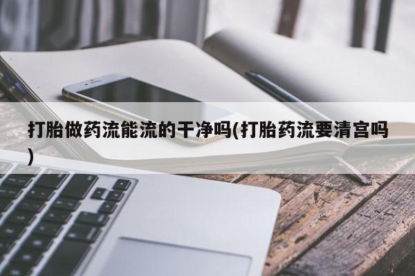流产药微信打胎做药流能流的干净吗(打胎药流要清宫吗)