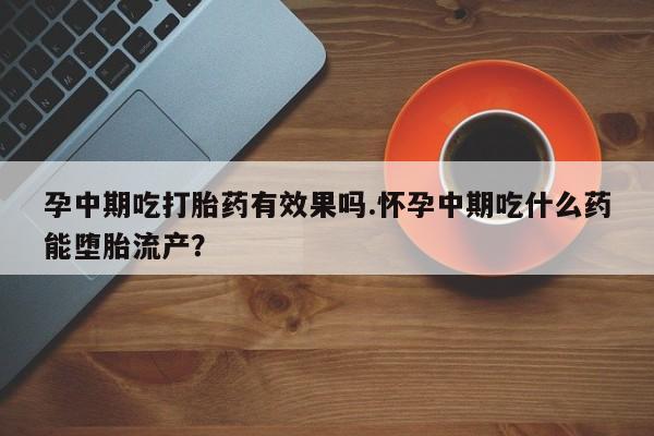 流产药微信孕中期吃打胎药有效果吗.怀孕中期吃什么药能堕胎流产？