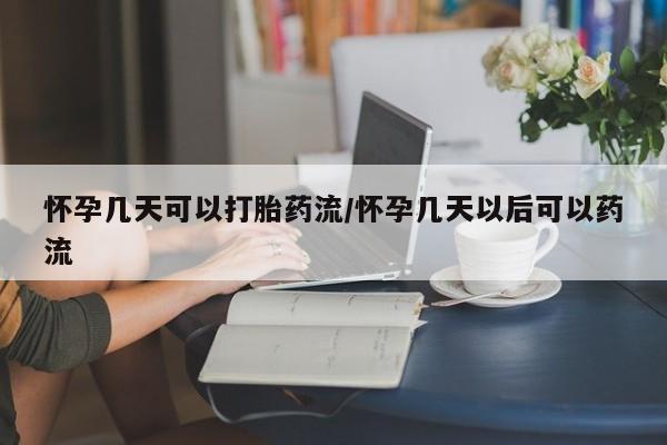 流产药微信怀孕几天可以打胎药流/怀孕几天以后可以药流