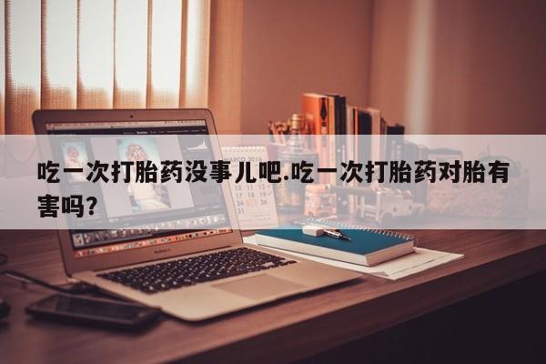 流产药微信吃一次打胎药没事儿吧.吃一次打胎药对胎有害吗？