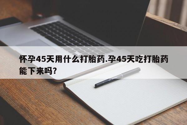 流产药微信怀孕45天用什么打胎药.孕45天吃打胎药能下来吗？