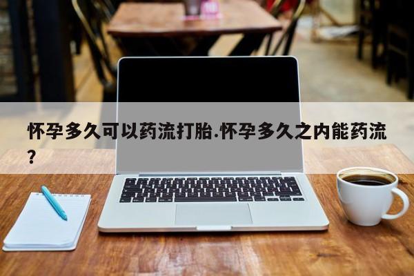 流产药微信怀孕多久可以药流打胎.怀孕多久之内能药流？