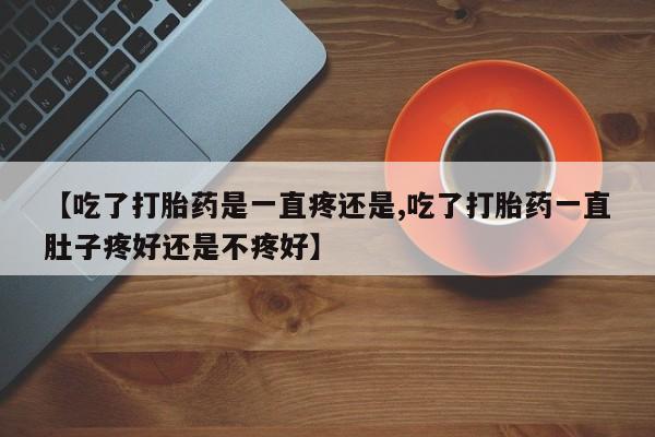流产药微信【吃了打胎药是一直疼还是,吃了打胎药一直肚子疼好还是不疼好】