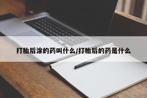 流产药微信打胎后涂的药叫什么/打胎后的药是什么