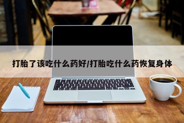 流产药微信打胎了该吃什么药好/打胎吃什么药恢复身体