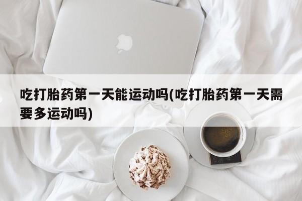 流产药微信吃打胎药第一天能运动吗(吃打胎药第一天需要多运动吗)